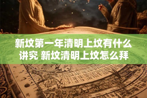 新坟第一年清明上坟有什么讲究 新坟清明上坟怎么拜祭
