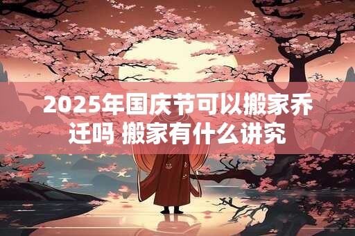 2025年国庆节可以搬家乔迁吗 搬家有什么讲究