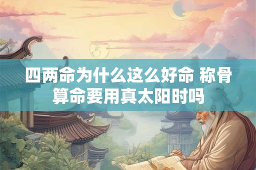 四两命为什么这么好命 称骨算命要用真太阳时吗 四两命为什么这么好命 称骨算命要用真太阳时吗