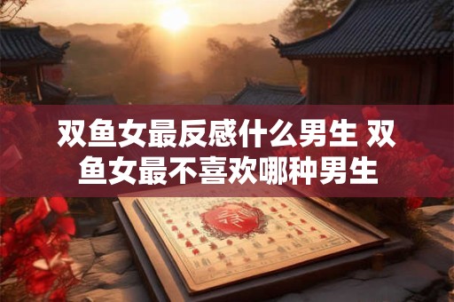 双鱼女最反感什么男生 双鱼女最不喜欢哪种男生