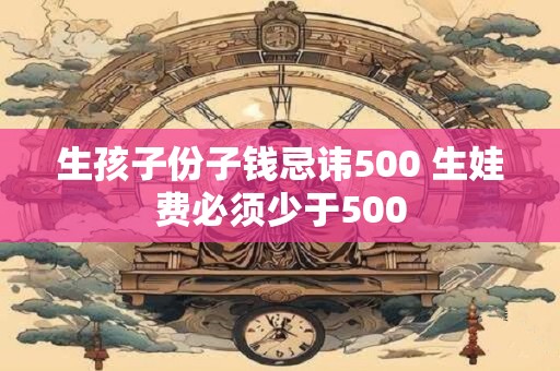 生孩子份子钱忌讳500 生娃费必须少于500