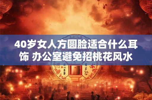 40岁女人方圆脸适合什么耳饰 办公室避免招桃花风水