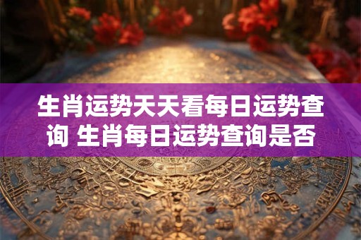 生肖运势天天看每日运势查询 生肖每日运势查询是否真的灵验