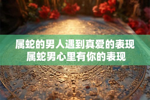 属蛇的男人遇到真爱的表现 属蛇男心里有你的表现