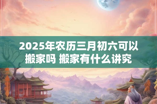 2025年农历三月初六可以搬家吗 搬家有什么讲究