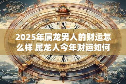 2025年属龙男人的财运怎么样 属龙人今年财运如何