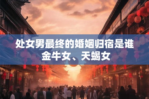处女男最终的婚姻归宿是谁 金牛女、天蝎女