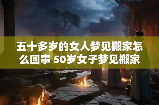 五十多岁的女人梦见搬家怎么回事 50岁女子梦见搬家预示着什么