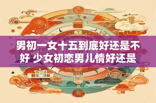男初一女十五到底好还是不好 少女初恋男儿情好还是不好