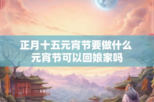 正月十五元宵节要做什么 元宵节可以回娘家吗
