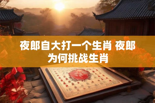 夜郎自大打一个生肖 夜郎为何挑战生肖