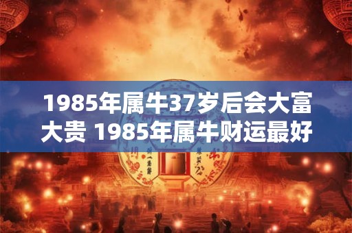 1985年属牛37岁后会大富大贵 1985年属牛财运最好的年份 1985年属牛37岁后会大富大贵 1985年属牛财运最好的年份
