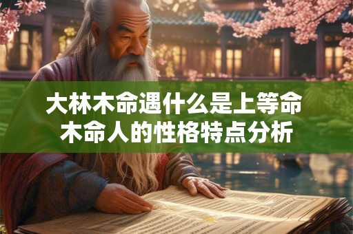 大林木命遇什么是上等命 木命人的性格特点分析