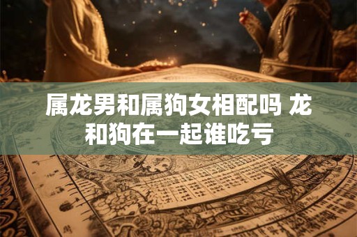 属龙男和属狗女相配吗 龙和狗在一起谁吃亏