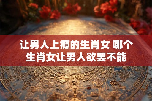 让男人上瘾的生肖女 哪个生肖女让男人欲罢不能