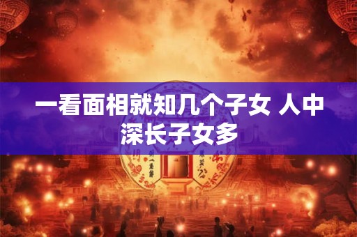 一看面相就知几个子女 人中深长子女多