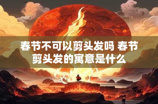 春节不可以剪头发吗 春节剪头发的寓意是什么