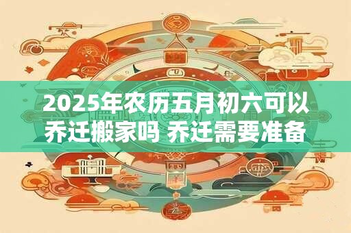 2025年农历五月初六可以乔迁搬家吗 乔迁需要准备的六样水果 2025年农历五月初六可以乔迁搬家吗 乔迁需要准备的六样水果