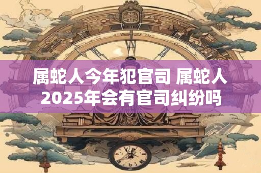 属蛇人今年犯官司 属蛇人2025年会有官司纠纷吗