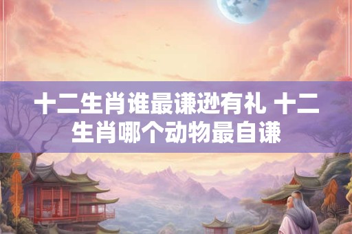 十二生肖谁最谦逊有礼 十二生肖哪个动物最自谦