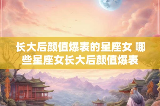 长大后颜值爆表的星座女 哪些星座女长大后颜值爆表