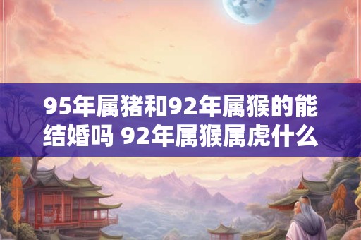 95年属猪和92年属猴的能结婚吗 92年属猴属虎什么命