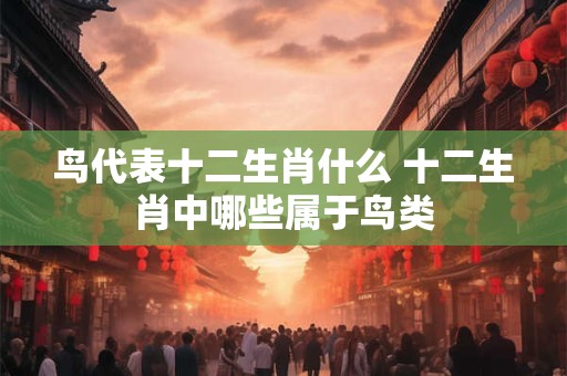 鸟代表十二生肖什么 十二生肖中哪些属于鸟类