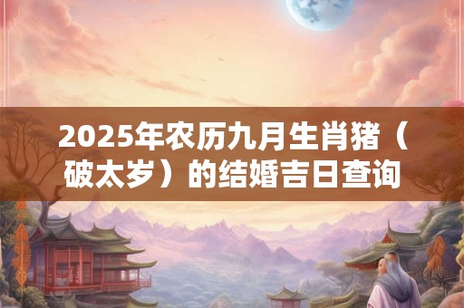 2025年农历九月生肖猪（破太岁）的结婚吉日查询