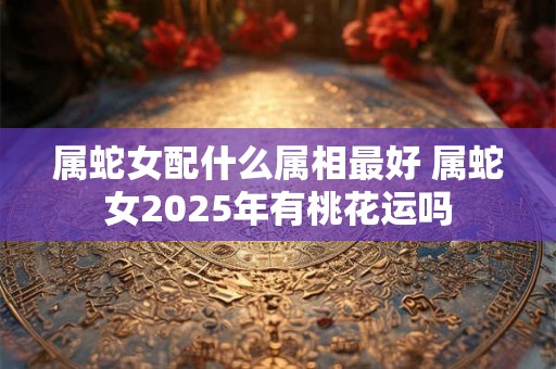 属蛇女配什么属相最好 属蛇女2025年有桃花运吗