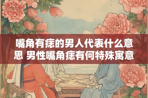 嘴角有痣的男人代表什么意思 男性嘴角痣有何特殊寓意