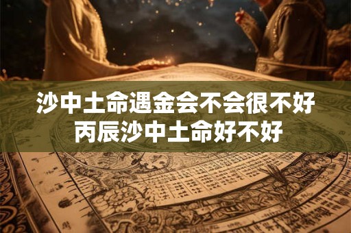 沙中土命遇金会不会很不好 丙辰沙中土命好不好