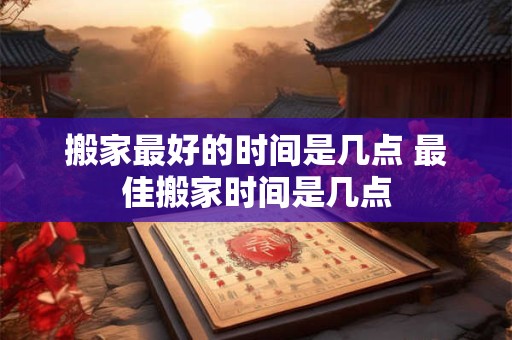 搬家最好的时间是几点 最佳搬家时间是几点