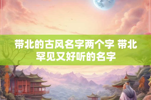 带北的古风名字两个字 带北罕见又好听的名字