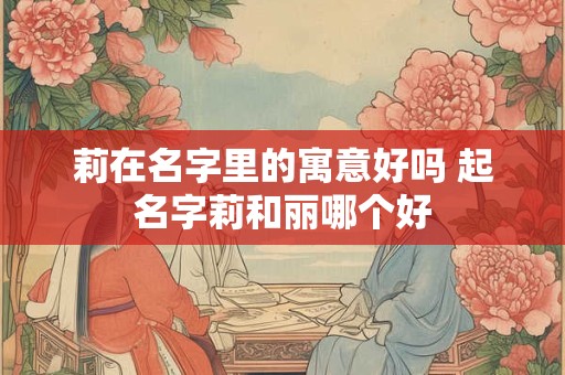 莉在名字里的寓意好吗 起名字莉和丽哪个好