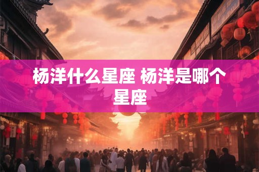 杨洋什么星座 杨洋是哪个星座