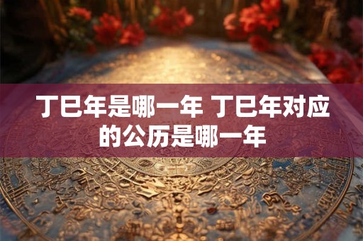 丁巳年是哪一年 丁巳年对应的公历是哪一年