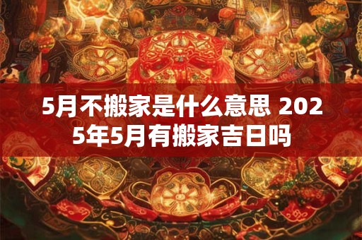 5月不搬家是什么意思 2025年5月有搬家吉日吗 5月不搬家是什么意思 2025年5月有搬家吉日吗