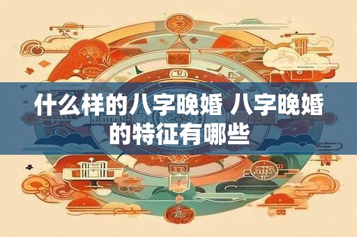 什么样的八字晚婚 八字晚婚的特征有哪些