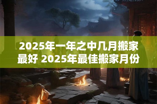 2025年一年之中几月搬家最好 2025年最佳搬家月份