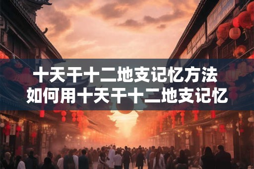 十天干十二地支记忆方法 如何用十天干十二地支记忆方法快速记忆