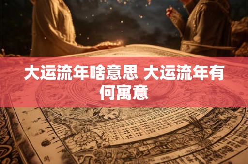 大运流年啥意思 大运流年有何寓意