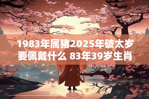 1983年属猪2025年破太岁要佩戴什么 83年39岁生肖猪犯太岁怎么化解