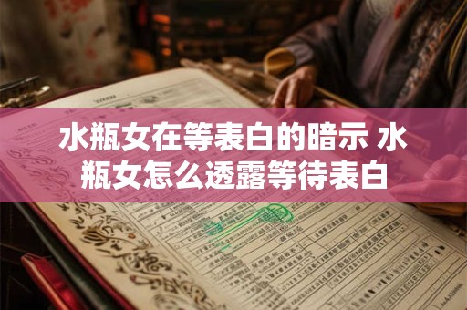 水瓶女在等表白的暗示 水瓶女怎么透露等待表白
