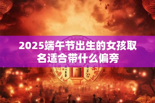 2025端午节出生的女孩取名适合带什么偏旁 2025端午节出生的女孩取名适合带什么偏旁