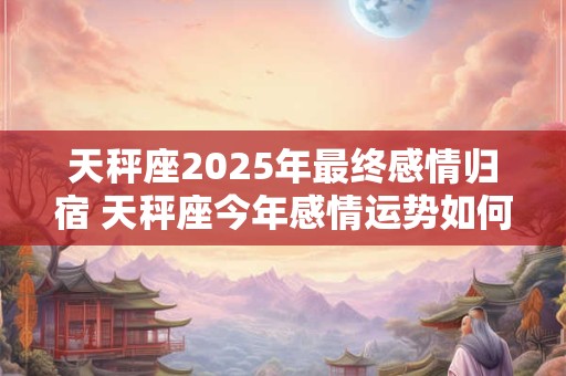 天秤座2025年最终感情归宿 天秤座今年感情运势如何