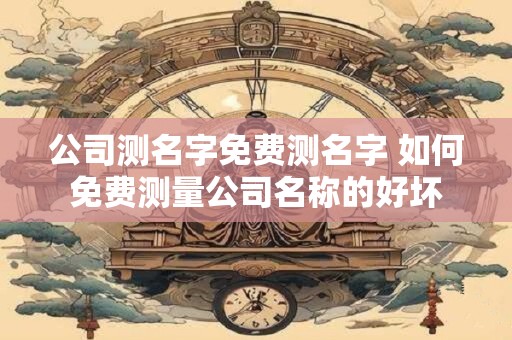 公司测名字免费测名字 如何免费测量公司名称的好坏