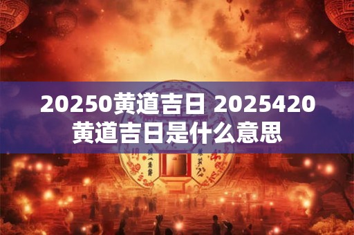 20250黄道吉日 2025420黄道吉日是什么意思
