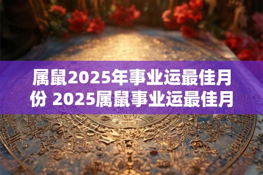 属鼠2025年事业运最佳月份 2025属鼠事业运最佳月份是何时
