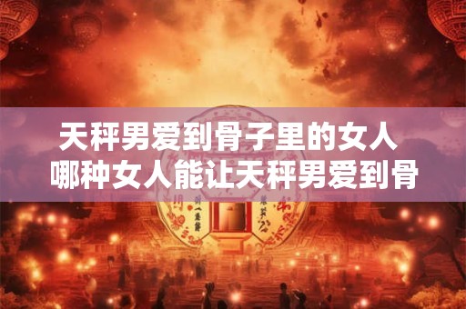 天秤男爱到骨子里的女人 哪种女人能让天秤男爱到骨子里