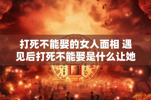 打死不能娶的女人面相 遇见后打死不能娶是什么让她的面相如此凶狠